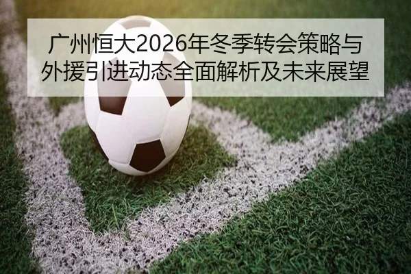 广州恒大2026年冬季转会策略与外援引进动态全面解析及未来展望 - HTH